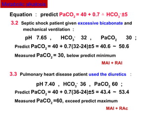 3.2 Septic shock patient given excessive bicabonate and
mechanical ventilation ：
pH 7.65 ，　 HCO3
- 　
32 ，　 PaCO2 　　
30 ；
Predict PaCO2
= 40 + 0.7(32-24)±5 = 40.6 ～ 50.6
Measured PaCO2
= 30, below predict minimum
MAl + RAl
3.3 Pulmonary heart disease patient used the diuretics ：
pH 7.40 ， HCO3
-
36 ， PaCO2
60 ；
Predict PaCO2
= 40 + 0.7(36-24)±5 = 43.4 ～ 53.4
Measured PaCO2
=60, exceed predict maximum
MAl + RAc
Equation ： predict PaCO2
= 40 + 0.7 HCO△ 3
-
±5 　
Metabolic alkalosis
 