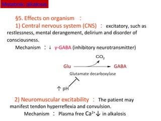 §5. Effects on organism ：
1) Central nervous system (CNS) ： excitatory, such as
restlessness, mental derangement, delirium and disorder of
consciousness. 　
Mechanism ：↓ γ-GABA (inhibitory neurotransmitter)
2) Neuromuscular excitability ： The patient may
manifest tendon hyperreflexia and convulsion.
　 Mechanism ： Plasma free Ca2+
↓ in alkalosis
Glutamate decarboxylase
↑ pH
Glu GABA
Metabolic alkalosis
 