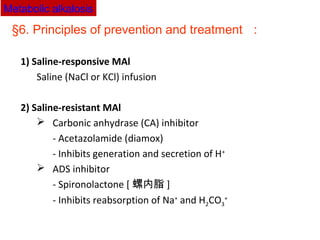 §6. Principles of prevention and treatment ：
1) Saline-responsive MAl
Saline (NaCl or KCl) infusion
2) Saline-resistant MAl
 Carbonic anhydrase (CA) inhibitor
- Acetazolamide (diamox)
- Inhibits generation and secretion of H+
 ADS inhibitor
- Spironolactone [ 螺内脂 ]
- Inhibits reabsorption of Na+
and H2CO3
+
Metabolic alkalosis
 