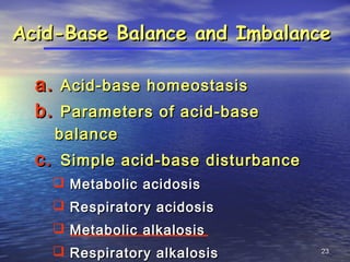 2323
Acid-Base Balance and ImbalanceAcid-Base Balance and Imbalance
a.a. Acid-base homeostasisAcid-base homeostasis
b.b. Parameters of acid-baseParameters of acid-base
balancebalance
c.c. Simple acid-base disturbanceSimple acid-base disturbance
 Metabolic acidosisMetabolic acidosis
 Respiratory acidosisRespiratory acidosis
 Metabolic alkalosisMetabolic alkalosis
 Respiratory alkalosisRespiratory alkalosis
 