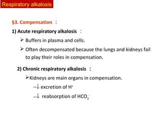 2) Chronic respiratory alkalosis ：
Kidneys are main organs in compensation.
−↓ excretion of H+
−↓ reabsorption of HCO3
-
§3. Compensation ：
1) Acute respiratory alkalosis ：
 Buffers in plasma and cells.
 Often decompensated because the lungs and kidneys fail
to play their roles in compensation.
Respiratory alkalosis
 