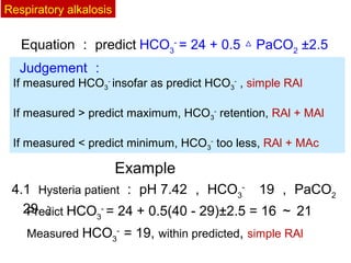 4.1 Hysteria patient ： pH 7.42 ， HCO3
- 　
19 ， PaCO2
　
29 ；Predict HCO3
-
= 24 + 0.5(40 - 29)±2.5 = 16 ～ 21
Measured HCO3
-
= 19, within predicted, simple RAl
Equation ： predict HCO3
-
= 24 + 0.5 PaCO△ 2
±2.5
Example
Judgement ：
If measured HCO3
-
insofar as predict HCO3
-
, simple RAl
If measured > predict maximum, HCO3
-
retention, RAl + MAl
If measured < predict minimum, HCO3
-
too less, RAl + MAc
Respiratory alkalosis
 