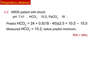 4.2 ARDS patient with shock:
pH 7.41 ， HCO3
- 　
10.2, PaCO2 　
18 ；
Predict HCO3
-
= 24 + 0.5(18 - 40)±2.5 = 10.5 ～ 15.5
Measured HCO3
-
= 10.2, below predict minimum,
RAl + MAc
Respiratory alkalosis
 