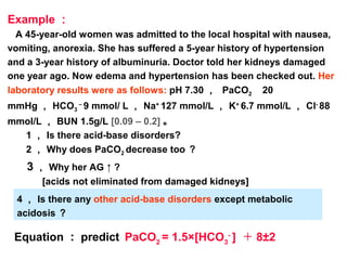 Example ：
A 45-year-old women was admitted to the local hospital with nausea,
vomiting, anorexia. She has suffered a 5-year history of hypertension
and a 3-year history of albuminuria. Doctor told her kidneys damaged
one year ago. Now edema and hypertension has been checked out. Her
laboratory results were as follows: pH 7.30 ， PaCO2 　 20
mmHg ， HCO3
–
9 mmol/ L ， Na+
127 mmol/L ， K+
6.7 mmol/L ， Cl-
88
mmol/L ， BUN 1.5g/L [0.09 – 0.2] 。
1 ， Is there acid-base disorders?
2 ， Why does PaCO2 decrease too ？
3 ， Why her AG ↑ ?
[acids not eliminated from damaged kidneys]
4 ， Is there any other acid-base disorders except metabolic
acidosis ？
Equation ： predict PaCO2
= 1.5×[HCO3
-
] ＋ 8±2
 