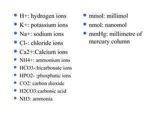 H+: hydrogen ion
 H+: hydrogen ions
 K+: potassium ions
 Na+: sodium ions
 Cl-: chloride ions
 Ca2+:Calcium ions
 NH4+: ammonium ions
 HCO3-:bicarbonate ions
 HPO2- :phosphatic ions
 CO2: carbon dioxide
 H2CO3:carbonic acid
 NH3: ammonia
 mmol: millimol
 nmol: nanomol
 mmHg: millimetre of
mercury column
 