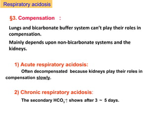 §3. Compensation ：
1) Acute respiratory acidosis:
Often decompensated because kidneys play their roles in
compensation slowly.
2) Chronic respiratory acidosis:
The secondary HCO3
-
↑ shows after 3 ～ 5 days.
Respiratory acidosis
Lungs and bicarbonate buffer system can’t play their roles in
compensation.
Mainly depends upon non-bicarbonate systems and the
kidneys.
 