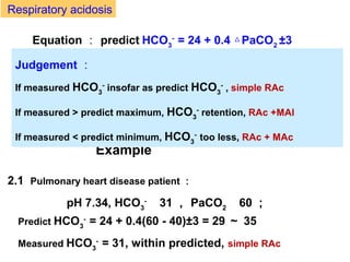 2.1 Pulmonary heart disease patient ：
pH 7.34, HCO3
- 　
31 ， PaCO2 　
60 ；
Predict HCO3
-
= 24 + 0.4(60 - 40)±3 = 29 ～ 35
Measured HCO3
-
= 31, within predicted, simple RAc
Equation ： predict HCO3
-
= 24 + 0.4 PaCO△ 2
±3
Example
Judgement ：
If measured HCO3
-
insofar as predict HCO3
-
, simple RAc
If measured > predict maximum, HCO3
-
retention, RAc +MAl
If measured < predict minimum, HCO3
-
too less, RAc + MAc
Respiratory acidosis
 