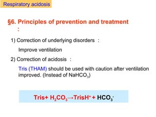 1) Correction of underlying disorders ：
Improve ventilation
2) Correction of acidosis ：
Tris (THAM) should be used with caution after ventilation
improved. (Instead of NaHCO3)
Tris+ H2CO3→TrisH+
+ HCO3
-
§6. Principles of prevention and treatment
：
Respiratory acidosis
 