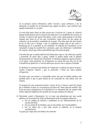 en la primera reunió informativa sobre l’escola i quan arribaven a fer la 
matrícula. Es podria fer un document que signen els pares i que confirme que 
aquella informació es va rebre. 
La resta dels pares faran un altre recurs per a recolzar els 3 grups en valencià 
perquè també pensen que la situació pot esdevenir en un problema de recursos al 
col·legi. La idea és que aquest document, a més a més, ajude perquè en un futur 
tinguen una força en el cas que Conselleria vulga tornar als dos grups de 
valencià i un de castellà o mantindre els 4 grups. Una altra mare diu que només 
hi ha 10 dies per a al·legar i que és important perquè ella té uns amics a 
Benifaraig on es va produir un cas semblant i la resposta de Conselleria va ser 
mantindre el grup de castellà fins a primària, quan van rebaremar i redistribuir 
els xiquets, encara que cabia la possibilitat que canviaren de grup. 
Una altra diu que va parlar amb Escola Valenciana i que es van oferir per a parlar 
i aconsellar els pares dels 3 grups. També es podria parlar amb el gabinet 
d'ensenyament en valencià de Conselleria. S’intentarà organitzar aquesta reunió i 
si els pares volen presentar les al·legacions en contra del que fins ara ha dit 
Conselleria ho poden fer a l’escola donat que serveix com a registre d’entrada. 
Es demana un comunicat per banda de l’ampa per a explicar als pares els pros i 
contres d’aquesta situació i que es posicione i lliure les seues pròpies 
al·legacions. 
Els pares que van assistir a l’assemblea tenen clar que la batalla jurídica està 
perduda però sí que la gent hauria de ser conscient de com afecta això als 
xiquets. 
Es proposa fer una comissió de pares i mares de les 3 classes i gent de l’ampa 
per a treballar el tema. Es vol ensenyar als pares del “futur grup de castellà” que 
hi ha una prova diagnòstica de Conselleria on es demostra que els xiquets amb 
millor capacitat lingüística de castellà són els que estudien en valencià. 
2) Moviment social a Benimaclet. Es va crear una plataforma per una escola 
2 
pública a la Associació de Veïns de Benimaclet amb els següents objectius: 
a. Fer un catàleg de defectes i problemes en les infraestructures de les 
escoles del barri. 
b. Fer un cartell de les bondats, que en són moltes, de l’escola pública. 
c. Fer un tríptic per a qèe cada escola es publicite en la propera 
escolarització. 
La gent que vulga està convidada a les reunions. 
 
