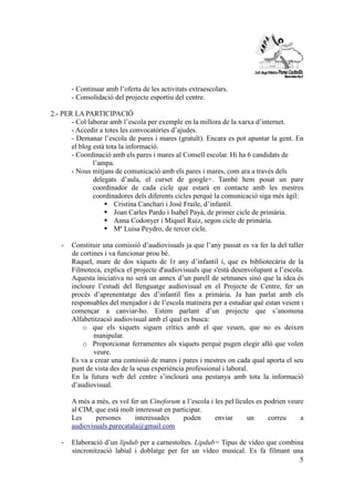 5 
- Continuar amb l’oferta de les activitats extraescolars. 
- Consolidació del projecte esportiu del centre. 
2.- PER LA PARTICIPACIÓ 
- Col·laborar amb l’escola per exemple en la millora de la xarxa d’internet. 
- Accedir a totes les convocatòries d’ajudes. 
- Demanar l’escola de pares i mares (gratuït). Encara es pot apuntar la gent. En 
el blog està tota la informació. 
- Coordinació amb els pares i mares al Consell escolar. Hi ha 6 candidats de 
l’ampa. 
- Nous mitjans de comunicació amb els pares i mares, com ara a través dels 
delegats d’aula, el curset de google+. També hem posat un pare 
coordinador de cada cicle que estarà en contacte amb les mestres 
coordinadores dels diferents cicles perquè la comunicació siga més àgil: 
 Cristina Canchari i José Fraile, d’infantil. 
 Joan Carles Pardo i Isabel Payà, de primer cicle de primària. 
 Anna Codonyer i Miquel Ruiz, segon cicle de primària. 
 Mª Luisa Peydro, de tercer cicle. 
- Constituir una comissió d’audiovisuals ja que l’any passat es va fer la del taller 
de cortines i va funcionar prou bé. 
Raquel, mare de dos xiquets de 1r any d’infantil i, que es bibliotecària de la 
Filmoteca, explica el projecte d'audiovisuals que s'està desenvolupant a l’escola. 
Aquesta iniciativa no serà un annex d’un parell de setmanes sinó que la idea és 
incloure l’estudi del llenguatge audiovisual en el Projecte de Centre, fer un 
procés d’aprenentatge des d’infantil fins a primària. Ja han parlat amb els 
responsables del menjador i de l’escola matinera per a estudiar què estan veient i 
començar a canviar-ho. Estem parlant d’un projecte que s’anomena 
Alfabetització audiovisual amb el qual es busca: 
o que els xiquets siguen crítics amb el que veuen, que no es deixen 
manipular. 
o Proporcionar ferramentes als xiquets perquè pugen elegir allò que volen 
veure. 
Es va a crear una comissió de mares i pares i mestres on cada qual aporta el seu 
punt de vista des de la seua experiència professional i laboral. 
En la futura web del centre s’inclourà una pestanya amb tota la informació 
d’audiovisual. 
A més a més, es vol fer un Cineforum a l’escola i les pel·lícules es podrien veure 
al CIM, que està molt interessat en participar. 
Les persones interessades poden enviar un correu a 
audiovisuals.parecatala@gmail.com 
- Elaboració d’un lipdub per a carnestoltes. Lipdub= Tipus de vídeo que combina 
sincronització labial i doblatge per fer un vídeo musical. Es fa filmant una 
 