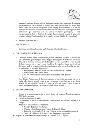 successió contínua, i sense talls, d’individus o grups que vocalitzen de manera 
que sincronitzen els llavis amb la lletra d’una cançó que escolten des d’una font 
aliena, com ara un àudio enregistrat en un enginy d’àudio mòbil; és a dir els 
participants canten un tros de la cançó fins que són substituïts in situ per un altre 
participant que continua per on anava l’anterior participant, i així 
successivament, fins el final de la cançó. Posteriorment, s’edita la gravació 
resultant afegint l’àudio original de la cançó a la pista d’àudio del vídeo final. 
6 
- Afermar el projecte RRR. 
3.- PEL VALENCIÀ 
- Continuar treballant el suport a les 3 línies de valencià a l’escola. 
4.- PER UNA ESCOLA SOLIDÀRIA. 
- Creació d’un fons social a l’escola que ja estan fent altres. Naix de la situació de 
crisi, retallades, per exemple, menys beques de menjador. N’hi ha una iniciativa 
de gent de l’ampa, formada per treballadors socials, educadors social i gent 
d’altres camps, per a veure com canalitzar les ajudes. S’està escrivint un 
document amb la proposta, objectius, destinataris, cóm portar-la endavant, etc. 
perquè encara hi ha molts dubtes com: 
o Quant podria aportar l’ampa? I la resta de famílies de l’escola? 
o Fer activitats per a traure diners. 
o Es pot començar amb un romanent mínim abans de fi de curs? 
o ..... 
Joan Carles Pardo, pare de l’escola, demana si es podria començar ja per a 
ajudar als xiquets perquè vagen a les excursions o activitats de grup. Anna 
Monzò diu que això ja s'està fent i, a més a més, les mestres, quan demanen 
diners, compensen perquè cap xiquet es quede sense anar-hi. 
5.- BALANÇ ECONÒMIC. 
- Encara hi ha diners malgrat que ja no es donen subvencions. Només ens deuen 
250€ de les agendes. 
- Ha baixat el nombre de socis. 
- Les empreses d’activitats extraescolars també donen una xicoteta aportació a 
l’ampa. 
- Algunes de les despeses de l’ampa són: 
o Compra de pintura pels banys. 
o Curs de valencià per a pares i mares de Tirant lo Blanc. 
o Festes de benvinguda i fi de curs. (Tarima, neteja, orxata i fartons, etc.) 
o Servei de biblioteca de divendres per als xiquets de primària. 
La proposta de pressupost que es presenta per al curs que ve és la següent: 
 