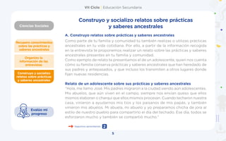VII Ciclo | Educación Secundaria
Ciencias Sociales
5
Construyo y socializo
relatos sobre prácticas
y saberes ancestrales
Organizo la
información de las
entrevistas
Recupero conocimientos
sobre las prácticas y
saberes ancestrales
Evalúo mi
progreso
Construyo y socializo relatos sobre prácticas
y saberes ancestrales
A.	Construyo relatos sobre prácticas y saberes ancestrales
Como parte de tu familia y comunidad tú también realizas o utilizas prácticas
ancestrales en tu vida cotidiana. Por ello, a partir de la información recogida
en la entrevista te proponemos realizar un relato sobre las prácticas y saberes
ancestrales presentes en tu familia y comunidad.
Como ejemplo de relato te presentamos el de un adolescente, quien nos cuenta
cómo su familia conserva prácticas y saberes ancestrales que han heredado de
sus padres y antepasados, y que incluso los transmiten a otros lugares donde
fijan nuevas residencias.
Relato de un adolescente sobre sus prácticas y saberes ancestrales
“Hola, me llamo José. Mis padres migraron a la ciudad siendo aún adolescentes.
Mis abuelos, que aún viven en el campo, siempre nos envían queso que ellos
mismos elaboran o charqui que ellos mismos procesan. Cuando techaron nuestra
casa, vinieron a ayudarnos mis tíos y los paisanos de mis papás, y también
vinieron mis abuelos. Mi abuela, mi abuelo y yo preparamos chicha de jora al
estilo de nuestro pueblo para compartirlo el día del techado. Ese día, todos se
esforzaron mucho y también se compartió mucho.”
Seguimos aprendiendo 2
 