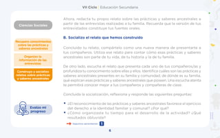 VII Ciclo | Educación Secundaria
Ciencias Sociales
Ahora, redacta tu propio relato sobre las prácticas y saberes ancestrales a
partir de las entrevistas realizadas a tu familia. Recuerda que la versión de tus
entrevistados constituye tus fuentes orales.
B.	Socializo el relato que hemos construido
Concluido tu relato, compártelo como una nueva manera de presentarte a
tus compañeros. Utiliza ese relato para contar cómo esas prácticas y saberes
ancestrales son parte de tu vida, de tu historia y la de tu familia.
De otro lado, escucha el relato que presenta cada uno de tus compañeros/as y
profundiza tu conocimiento sobre ellas y ellos. Identifica cuáles son las prácticas y
saberes ancestrales presentes en su familia y comunidad, de dónde es su familia,
qué explican esas prácticas y saberes ancestrales que poseen. Una escucha atenta
te permitirá conocer mejor a tus compañeros y compañeras de clase.
Concluida la socialización, reflexiona y responde las siguientes preguntas:
•	¿El reconocimiento de las prácticas y saberes ancestrales favorece el ejercicio
del derecho a la identidad familiar y comunal? ¿Por qué?
•	¿Cómo organizaste tu tiempo para el desarrollo de la actividad? ¿Qué
resultados obtuviste?
6
Construyo y socializo
relatos sobre prácticas
y saberes ancestrales
Organizo la
información de las
entrevistas
Recupero conocimientos
sobre las prácticas y
saberes ancestrales
Evalúo mi
progreso
Seguimos aprendiendo 1
 