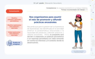 3.o
y 4.o
grado | Educación Secundaria
Comunicación
1
Planifico
pódcast y reportajes
periodísticos
Grabo testimonios
para pódcast y
reportajes
Planifico testimonios
para pódcast y
reportajes
Competencia: Se expresa oralmente en su lengua materna.
Tiempo recomendado de trabajo: 3 h
Evalúo mi
progreso
Usa doble mascarilla
fuera de tu hogar.
Recuerda que para la gestión de tu Experiencia
de Aprendizaje, has identificado en la actividad
anterior la problemática relacionada a la
necesidad de preservar y difundir prácticas y
saberes ancestrales. Ahora, tu propósito será
decidir si elaborarás un pódcast periodístico
o un reportaje periodístico en video tomando
en cuenta tus intereses y el contexto donde te
desenvuelves.
Nos organizamos para asumir
el reto de promover y difundir
prácticas ancestrales
 