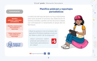 Comunicación
3.o
y 4.o
grado | Educación Secundaria
2
Planifico
pódcast y reportajes
periodísticos
Grabo testimonios
para pódcast y
reportajes
Planifico testimonios
para pódcast y
reportajes
Evalúo mi
progreso
La elección del tipo de texto es muy importante
para que durante el proceso de elaboración te
sientas cómodo, cuentes con los recursos o sepas
con anticipación si necesitarás el apoyo de tus
familiares.
¿Qué conozco sobre
pódcast periodísticos o
reportajes periodísticos
en video?
Seguimos aprendiendo 3
2
Planifico pódcast y reportajes
periodísticos
¿Qué te parece si con el empleo del
aplicativoMindomorealizasunalluvia
de ideas a partir de la pregunta?
 