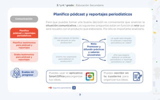 Comunicación
3.o
y 4.o
grado | Educación Secundaria
3
Planifico
pódcast y reportajes
periodísticos
Grabo testimonios
para pódcast y
reportajes
Planifico testimonios
para pódcast y
reportajes
Evalúo mi
progreso
Para que puedas tomar una buena decisión es conveniente que analices la
situación comunicativa. Las siguientes preguntas están en función al reto que
será resuelto con el producto que elaborarás. Por ello es importante analizarlo.
¿De qué manera mi familia
me apoyará en esta
producción?
¿Cómo me organizaré
para elaborar mi
producción?
¿A quién está dirigido
mi pódcast o reportaje
periodístico en video?
¿Por qué elegiría
elaborar un pódcast
periodístico o reportaje
periodístico en video?
Reto:
Promover y
difundir prácticas
y saberes
ancestrales
Seguimos aprendiendo 3
Puedes usar el aplicativo
SmartOfficeparaorganizar
tus ideas.
Puedes escribir en
tu cuaderno para
organizar tus ideas.
Planifico pódcast y reportajes periodísticos
 