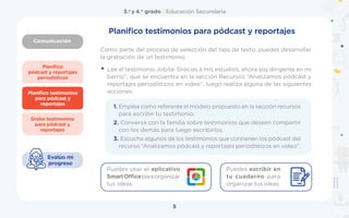 Comunicación
3.o
y 4.o
grado | Educación Secundaria
5
Planifico
pódcast y reportajes
periodísticos
Grabo testimonios
para pódcast y
reportajes
Planifico testimonios
para pódcast y
reportajes
Evalúo mi
progreso
Planifico testimonios para pódcast y reportajes
Como parte del proceso de selección del tipo de texto, puedes desarrollar
la grabación de un testimonio.
• Lee el testimonio Jobita: Gracias a mis estudios, ahora soy dirigente en mi
barrio”, que se encuentra en la sección Recursos “Analizamos pódcast y
reportajes periodísticos en video”, luego realiza alguna de las siguientes
acciones:
1. Emplea como referente el modelo propuesto en la sección recursos
para escribir tu testimonio.
2. Conversa con la familia sobre testimonios que deseen compartir
con los demás para luego escribirlos.
3. Escucha algunos de los testimonios que contienen los pódcast del
recurso “Analizamos pódcast y reportajes periodísticos en video”.
Puedes usar el aplicativo
SmartOfficeparaorganizar
tus ideas.
Puedes escribir en
tu cuaderno para
organizar tus ideas.
 