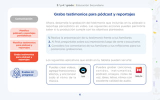 Comunicación
3.o
y 4.o
grado | Educación Secundaria
6
Planifico
pódcast y reportajes
periodísticos
Grabo testimonios
para pódcast y
reportajes
Planifico testimonios
para pódcast y
reportajes
Evalúo mi
progreso
Grabo testimonios para pódcast y reportajes
1. Realiza la presentación de tu testimonio frente a tus familiares.
2. Al final, pregúntales sobre sus impresiones luego de verte o escucharte.
3. Considera los comentarios de tus familiares y tus reflexiones para tus
posteriores grabaciones.
Ahora, desarrolla la grabación del testimonio que incluirías en tu pódcast o
reportaje periodístico en video. Las siguientes acciones pueden permitirte
saber si tu producción cumple con los objetivos planteados:
Los siguientes aplicativos que están en tu tableta pueden servirte:
Puedes crear videos,
agregartransicionesy
efectos, y sincronizar
todo al ritmo de la
música.
Puedes grabar canciones,
sonidos, instrumentos,
pódcast, ensayos, notas de
voz, ideas, letras, ritmos con
excelente calidad de audio.
 