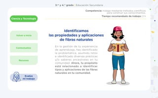 3.er
y 4.° grado | Educación Secundaria
Ciencia y Tecnología
1
Volver a inicio
Recursos
Contextualizo
Competencia: Indaga mediante métodos científicos
para construir sus conocimientos.
Tiempo recomendado de trabajo: 2 h
Evalúo
mi trabajo
En la gestión de tu experiencia
de aprendizaje, has identificado
la problemática, asumido retos
e identificado diversas prácticas
y/o saberes ancestrales en tu
comunidad. Ahora, tu propósito
está relacionado a identificar
tipos y aplicaciones de las fibras
naturales en tu comunidad.
Identificamos
las propiedades y aplicaciones
de fibras naturales
 
