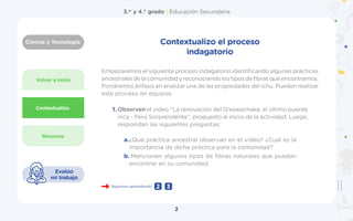 Ciencia y Tecnología
3.er
y 4.° grado | Educación Secundaria
2
Evalúo
mi trabajo
Volver a inicio
Recursos
Contextualizo
Seguimos aprendiendo 3
2
Contextualizo el proceso
indagatorio
1.	Observen el video “La renovación del Q’eswachaka: el último puente
inca - Perú Sorprendente”, propuesto al inicio de la actividad. Luego,
respondan las siguientes preguntas:
Empezaremos el siguiente proceso indagatorio identificando algunas prácticas
ancestralesdelacomunidadyreconociendolostiposdefibrasqueencontramos.
Pondremos énfasis en analizar una de las propiedades del ichu. Pueden realizar
este proceso en equipos.
a.	
¿Qué práctica ancestral observan en el video? ¿Cuál es la
importancia de dicha práctica para la comunidad?
b.	Mencionen algunos tipos de fibras naturales que puedan
encontrar en su comunidad.
 