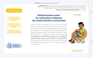 VII Ciclo | Educación Secundaria
Educación Religiosa
Organizo ideas
sobre expresiones
de fe
Competencia: Construye su identidad como persona humana, amada
por Dios, digna, libre y trascendente, comprendiendo la doctrina de su
propia religión, abierto al diálogo con las que le son cercanas.
Tiempo recomendado de trabajo: 1 h 30 m
Elaboro un listado
de acciones solidarias
Reconozco los
valores de nuestra
tradición
Evalúo mi
progreso
Usa doble mascarilla
fuera de tu hogar.
Bienvenido nuevamente. En esta actividad
reflexionaremos sobre la importancia de los
valores y virtudes de nuestra tradición revalorando
los saberes y costumbres que se manifiestan a
través de expresiones culturales religiosas. para
el desarrollo y bienestar de la comunidad. El
propósito es sensibilizar sobre las practicas
costumbres desde tu familia y comunidad.
Recuerda que esta información te servirá para
tu reportaje periodístico en video o pódcast
periodístico.
Reflexionamos sobre
las costumbres religiosas
de nuestra familia y comunidad
ACTIVIDAD 1
 