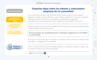VII Ciclo | Educación Secundaria
Educación Religiosa
2
Organizo ideas
sobre expresiones
de fe
Elaboro un listado
de acciones solidarias
Reconozco los
valores de nuestra
tradición
Evalúo mi
progreso
Organizo ideas sobre los saberes y costrumbres
religiosas de mi comunidad
En la sesión de recursos de Reflexionamos sobre nuestras costumbres
religiosas desde nuestra familia y comunidad, emplea las diversas imágenes,
reflexiona sobre las mismas y contesta las siguientes preguntas:
¿Te identificas con algunas de estas imágenes observadas? ¿Por qué?
________________________________________________________________
¿Menciona que acontecimientos celebran en tu familia o comunidad relacionadas
a estas celebraciones religiosas?
Escribe tres actitudes que muestren los jóvenes de hoyante las expresiones
culturales y religiosas en tu entorno.
_________________________________________________________________
¿Cómo emprendes acciones esperanzadoras y solidarias desde tu hogar que
te inspiren a llevar una vida saludable?
_________________________________________________________________
Reconociendo las manifestaciones culturales religiosas en mi familia
y comunidad.
Seguimos aprendiendo 2
 