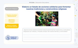 VII Ciclo | Educación Secundaria
Educación Religiosa
Organizo mis ideas
esperanzadoras
Elaboro un listado
de acciones fraternas
Reconozco
información
y coopero
Evalúo mi
progreso
Elaboro un listado de acciones solidarias para fomentar
nuestras tradiciones y construmbres religiosas
¿Quéaccionessolidariaspodríasrealizarparafomentartradicionesycostumbres
religiosas con valores y virtudes propios de nuestra familia y comunidad?
 