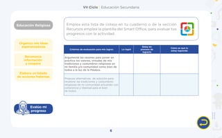VII Ciclo | Educación Secundaria
Educación Religiosa
6
Organizo mis ideas
esperanzadoras
Elaboro un listado
de acciones fraternas
Reconozco
información
y coopero
Evalúo mi
progreso
Criterios de evaluación para mis logros Lo logré
Estoy en
proceso de
lograrlo
Cómo se que lo
estoy logrando
Argumenté las razones para poner en
práctica los valores, virtudes de mis
tradiciones y costumbres religiosas en
mi familia y/o comunidad como bien de
todos a la luz de la Palabra.
Propuse alternativas  de solución para
revalorar las tradiciones y costumbres
religiosas de mi comunidad actuando con
coherencia y libertad para el bien
de todos.
Emplea esta lista de cotejo en tu cuaderno o de la sección
Recursos emplea la plantilla del Smart Office, para evaluar tus
progresos con la actividad.
 