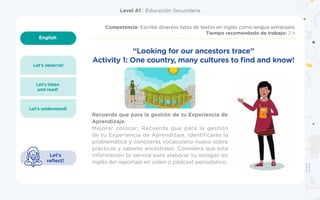 Level A1 | Educación Secundaria
English
1
Competencia: Escribe diversos tipos de textos en inglés como lengua extranjera.
Tiempo recomendado de trabajo: 2 h
Let’s observe!
Let’s understand!
Let’s listen
and read!
Let’s
reflect!
Recuerda que para la gestión de tu Experiencia de
Aprendizaje.
Mejorar colocar;  Recuerda que para la gestión
de tu Experiencia de Aprendizaje, identificarás la
problemática y conocerás vocabulario nuevo sobre
prácticas y saberes ancestrales. Considera que esta
información te servirá para elaborar tu eslogan en
inglés del reportaje en video o pódcast periodístico.
“Looking for our ancestors trace”
Activity 1: One country, many cultures to find and know!
 