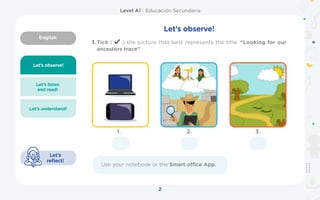 English
Level A1 | Educación Secundaria
2
Let’s observe!
Let’s listen
and read!
3.
2.
Let’s understand!
Let’s
reflect!
Let’s observe!
1. Tick ( ) the picture that best represents the title. “Looking for our
ancestors trace”
Use your notebook or the Smart office App.
1.
 