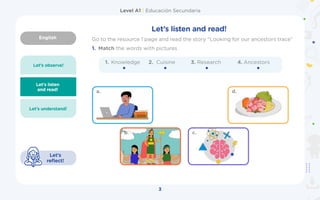 English
Level A1 | Educación Secundaria
3
Let’s observe!
Let’s listen
and read! a.
b.
d.
c.
Let’s understand!
Let’s
reflect!
1. Knowledge 2.	 Cuisine
1. Match the words with pictures
Let’s listen and read!
Go to the resource 1 page and read the story “Looking for our ancestors trace”
3. Research 4. Ancestors
 