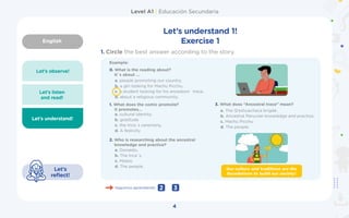 English
Level A1 | Educación Secundaria
4
Let’s observe!
Let’s listen
and read!
Let’s understand!
Let’s
reflect!
Let’s understand 1!
Exercise 1
1.	Circle the best answer according to the story.
Example:
a. people promoting our country.
b. a girl looking for Machu Picchu.
c. a student looking for his ancestors´ trace.
d. about a religious community.
a. cultural identity.
b. gratitude
c. the Inca´s ceremony.
d. A festivity
a. Donaldo.
b. The Inca´s.
c. Mateo.
d. The people.
a. The Q’eshuachaca brigde.
b. Ancestral Peruvian knowledge and practice.
c. Machu Picchu
d. The people.
0. What is the reading about?
It´s about …
1. What does the comic promote?
It promotes...
2. Who is researching about the ancestral
knowledge and practice?
3. What does ”Ancestral trace” mean?
Seguimos aprendiendo 3
2
Our culture and traditions are the
foundations to build our society!
 