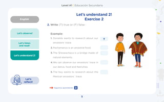 English
Level A1 | Educación Secundaria
5
Let’s understand 2!
Let’s
reflect!
Let’s observe!
Let’s listen
and read!
Let’s understand 2!
Exercise 2
Example:
2.	Write (T) true or (F) false :
1.	Donaldo wants to research about our
ancestors’ trace.	
2.	Pachamanca is an ancestral food.
3.	The Q’eswachaca is a bridge made of
natural elements.	
4.	
We can observe our ancestors’ trace in
our dance, food and festivities.	
5.	The boy wants to research about the
Mexican ancestors´ trace.
T
Seguimos aprendiendo 3
 