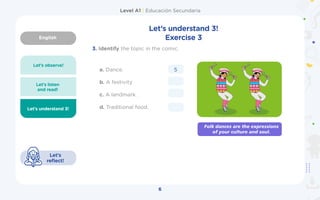 English
Level A1 | Educación Secundaria
6
Let’s understand 3!
Let’s
reflect!
3.	Identify the topic in the comic.
Let’s understand 3!
Exercise 3
Let’s observe!
Let’s listen
and read!
a. Dance.
b. A festivity
c. A landmark.
d. Traditional food.
5
Folk dances are the expressions
of your culture and soul.
 