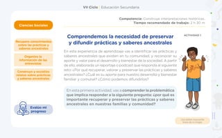VII Ciclo | Educación Secundaria
Ciencias Sociales
Ciencias Sociales
Competencia: Construye interpretaciones históricas.
Tiempo recomendado de trabajo: 2 h 30 m
Construyo y socializo
relatos sobre prácticas
y saberes ancestrales
Organizo la
información de las
entrevistas
Recupero conocimientos
sobre las prácticas y
saberes ancestrales
Usa doble mascarilla
fuera de tu hogar.
Evalúo mi
progreso
En esta experiencia de aprendizaje vas a identificar las prácticas y
saberes ancestrales que existen en tu comunidad, y reconocer su
aporte y valor para el desarrollo y bienestar de la sociedad. A partir
de ello, elaborarás un reportaje o podcast que responda al siguiente
reto: ¿Por qué recuperar, valorar y preservar las prácticas y saberes
ancestrales? ¿Cuál es su aporte para nuestro desarrollo y bienestar
familiar y comunal? ¿Cómo podemos difundirlos?
Comprendemos la necesidad de preservar
y difundir prácticas y saberes ancestrales
ACTIVIDAD 1
En esta primera actividad, vas a comprender la problemática
que implica responder a la siguiente pregunta: ¿por qué es
importante recuperar y preservar las prácticas y saberes
ancestrales en nuestras familias y comunidad?
 
