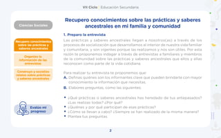 VII Ciclo | Educación Secundaria
Ciencias Sociales
2
Recupero conocimientos
sobre las prácticas y
saberes ancestrales
Construyo y socializo
relatos sobre prácticas
y saberes ancestrales
Organizo la
información de las
entrevistas
Evalúo mi
progreso
Recupero conocimientos sobre las prácticas y saberes
ancestrales en mi familia y comunidad
1.	Preparo la entrevista
Las prácticas y saberes ancestrales llegan a nosotros(as) a través de los
procesos de socialización que desarrollamos al interior de nuestra vida familiar
y comunitaria, y son vigentes porque las realizamos y nos son útiles. Por esta
razón te proponemos indagar a través de entrevistas a familiares y miembros
de la comunidad sobre las prácticas y saberes ancestrales que ellos y ellas
reconocen como parte de la vida cotidiana.
Para realizar tu entrevista te proponemos que:
A.	Definas quiénes son los informantes clave que pueden brindarte con mayor
conocimiento la información que necesitas.
B.	Elabores preguntas, como las siguientes:
 
•	¿Qué prácticas o saberes ancestrales has heredado de tus antepasados?
¿Las realizas todas? ¿Por qué?
•	¿Quiénes y por qué participan de esas prácticas?
•	¿Cómo se llevan a cabo? ¿Siempre se han realizado de la misma manera?
•	Plantea tus preguntas.
 