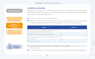 VII Ciclo | Educación Secundaria
Ciencias Sociales
3
Organizo la
información de las
entrevistas
Construyo y socializo
relatos sobre prácticas
y saberes ancestrales
Recupero conocimientos
sobre las prácticas y
saberes ancestrales
Evalúo mi
progreso
2.	Realizo la entrevista
Realiza las entrevistas a tus familiares, vecinos o amigos para recoger tres
testimonios sobre las prácticas y saberes ancestrales vigentes. Para ello, considera
las siguientes recomendaciones:
A.	Presenta el objetivo de la entrevista.
B.	Presenta cada una de las preguntas con claridad y ofrece tiempo para que
tu entrevistado/a piense con tranquilidad y suficiencia su respuesta:
C.	Toma nota de las respuestas o grábalas en tu tableta con el permiso de tus
entrevistados.
D.	Si las respuestas son insuficientes o muy interesantes plantea repreguntas.
Pregunta Respuesta
¿Qué prácticas o saberes ancestrales has heredado de tus
antepasados? ¿Las realizas todas? ¿Por qué?
¿Quiénes y por qué participan de esas prácticas?
¿Cómo se lleva a cabo? ¿Siempre se han realizado de la
misma manera?
Plantea tus preguntas:
 