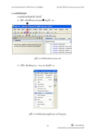 เอกสารคายยุวคอมพิวเตอร การเขียนโปรแกรม C# ฉบับผูเรียน                     กิจกรรมที่ 1 รูจักโปรแกรม Microsoft Visual C# 2008


2. การบันทึกโปรเจ็กต
        การบันทึกโปรเจ็กตทําได 3 วิธี ดังนี้
        2.1 วิธีที่ 1 เลือกที่ไอคอน หมายเลข                ดังรูปที่ 1.2.4




                                        รูปที่ 1.2.4 หนาตางแสดง Icon Save All

          2.2 วิธีที่ 2 เลือกที่เมนู File --> Save All ดังรูปที่ 1.2.5




                               รูปที่ 1.2.5 หนาตางแสดง เมนูยอย Save All ในเมนู File



                                                             14                                           สาขาคอมพิวเตอร
                                                                              สถาบันสงเสริมการสอนวิทยาศาสตรและเทคโนโลยี
 