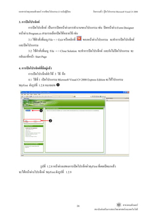 เอกสารคายยุวคอมพิวเตอร การเขียนโปรแกรม C# ฉบับผูเรียน                  กิจกรรมที่ 1 รูจักโปรแกรม Microsoft Visual C# 2008


3. การปดโปรเจ็กต
        การปดโปรเจ็กต เปนการปดหนาตางการทํางานของโปรแกรม เชน ปดหนาตาง Form Designer
หนาตาง Program.cs สามารถเลือกปดไดหลายวิธี เชน
        3.1 ใชคาสั่งที่เมนู File -- > Exit หรือคลิกที่
                ํ                                         ของหนาตางโปรแกรม จะทําการปดโปรเจ็กต
และปดโปรแกรม
        3.2 ใชคําสั่งที่เมนู File -- > Close Solution จะทําการปดโปรเจ็กต และยังไมปดโปรแกรม จะ
กลับมาที่หนา Start Page

4. การเปดโปรเจ็กตที่มีอยูแลว
        การเปดโปรเจ็กตทําได 3 วิธี คือ
        4.1 วิธีที่ 1 เปดโปรแกรม Microsoft Visual C# 2008 Express Edition จะไดโปรแกรม
MyFirst ดังรูปที่ 1.2.8 หมายเลข

                                                           รูปที่ 1.1.8




                 รูปที่ 1.2.8 หนาตางแสดงการเปดโปรเจ็กต MyFirst ที่เคยเปดมาแลว
จะไดหนาตางโปรเจ็กต MyFirst ดังรูปที่ 1.2.9




                                                               16                                      สาขาคอมพิวเตอร
                                                                           สถาบันสงเสริมการสอนวิทยาศาสตรและเทคโนโลยี
 