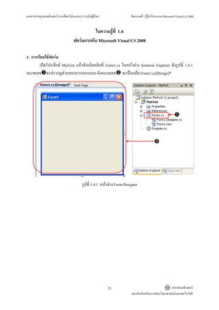 เอกสารคายยุวคอมพิวเตอร การเขียนโปรแกรม C# ฉบับผูเรียน                กิจกรรมที่ 1 รูจักโปรแกรม Microsoft Visual C# 2008


                                               ใบความรูที่ 1.4
                                    ฟอรมแรกกับ Microsoft Visual C# 2008

1. การเรียกใชฟอรม
        เปดโปรเจ็กต MyFirst แลวดับเบิลคลิกที่ Form1.cs ในหนาตาง Solution Explorer ดังรูปที่ 1.4.1
หมายเลข จะปรากฏสวนของการออกแบบ ดังหมายเลข จะเปนแท็บ Form1.cs[Design]*




                                          รูปที่ 1.4.1 หนาตาง Form Designer




                                                           23                                        สาขาคอมพิวเตอร
                                                                         สถาบันสงเสริมการสอนวิทยาศาสตรและเทคโนโลยี
 