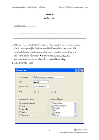 เอกสารคายยุวคอมพิวเตอร การเขียนโปรแกรม C# ฉบับผูเรียน              กิจกรรมที่ 1 รูจักโปรแกรม Microsoft Visual C# 2008


                                                       ใบงานที่ 1.4
                                                      บันทึกสวนตัว

   สมาชิกในกลุมที่………………
              
        ……………………………………………………………………………………………..
        ……………………………………………………………………………………………..
        ……………………………………………………………………………………………..


1. ใหผูเรียนสรางฟอรม ดังรูปตอไปนี้ โดยหลังจากรัน โปรแกรมแลวกําหนดใหคอนโทล TextBox
    ที่ใสชื่อ – นามสกุลของผูเรียนโดยไมสามารถแกไขได ในขณะที่ คอนโทล TextBox ที่ใส
    วัน/เดือน/ปเกิด ไมแสดงใหเห็นโดยแสดงเปนตัวอักษร *, คอนโทล TextBox ที่ใสอายุ ไม
    แสดงใหเห็นโดยแสดงเปนตัวอักษร สวนคอนโทล RadioButton, CheckBox,
    CheckedListBox แสดง เพศ, สถานที่ทองเที่ยว, งานอดิเรกที่ชื่นชอบ ดังรูป
2. บันทึกโปรเจ็กตชื่อ work14




                                                           6                                       สาขาคอมพิวเตอร
                                                                       สถาบันสงเสริมการสอนวิทยาศาสตรและเทคโนโลยี
 