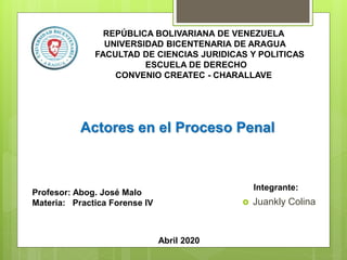 REPÚBLICA BOLIVARIANA DE VENEZUELA
UNIVERSIDAD BICENTENARIA DE ARAGUA
FACULTAD DE CIENCIAS JURIDICAS Y POLITICAS
ESCUELA DE DERECHO
CONVENIO CREATEC - CHARALLAVE
Profesor: Abog. José Malo
Materia: Practica Forense IV
Actores en el Proceso Penal
Integrante:
Abril 2020
 Juankly Colina
 