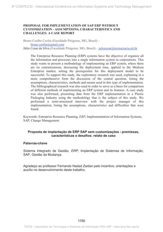 PROPOSAL FOR IMPLEMENTATION OF SAP ERP WITHOUT
CUSTOMIZATION - ASSUMPTIONS, CHARACTERISTICS AND
CHALLENGES: A CASE REPORT
Bruno Coelho Ceolin (Faculdade Pitágoras, MG, Brasil) –
bruno.ceolin@gmail.com
Júlio Cesar da Silva (Faculdade Pitágoras, MG, Brasil) – juliocesar@tecnocracia.eti.br
The Enterprise Resource Planning (ERP) systems have the objective of organize all
the information and processes into a single information system in corporations. This
study wants to present a methodology of implementing an ERP system, where there
are no customizations, decreasing the deployment time, applied to the Medium
Enterprise market, setting the prerequisites for this deployment model to be
successful. To support this study, the exploratory research was used, explaining in a
more comprehensive form the discussion of the central question, listing the
assumptions, characteristics, methods and means used in this type of implementation.
The bibliographical research was also used in order to serve as a basis for comparison
of different methods of implementing an ERP system and its features. A case study
was also performed, presenting data from the ERP implementation in a Plastic
Packaging Industry using the methodology that is the subject of this study. We
performed a semi-structured interview with the project manager of this
implementation, listing the assumptions, characteristics and difficulties that were
found.
Keywords: Enterprise Resource Planning, ERP; Implementantion of Information Systems,
SAP, Change Management.
Proposta de implantação de ERP SAP sem customizações - premissas,
características e desafios: relato de caso
Palavras-chave
Sistema Integrado de Gestão, ERP; Implantação de Sistemas de Informação,
SAP, Gestão da Mudança.
Agradeço ao professor Fernando Hadad Zaidan pelo incentivo, orientações e
auxílio no desenvolvimento deste trabalho.
1780
8º CONTECSI - International Conference on Information Systems and Technology Management
TECSI - Laboratório de Tecnologia e Sistemas de Informação FEA USP - www.tecsi.fea.usp.br
 