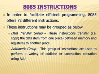  In order to facilitate efficient programming, 8085
offers 72 different instructions.
 These instructions may be grouped as below
 Data Transfer Group – These instructions transfer (i.e.
copy) the data item from one place (between memory and
registers) to another place.
 Arithmetic Group – This group of instructions are used to
perform a variety of addition or subtraction operation
using ALU.
8085 INSTRUCTIONS
 