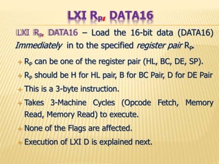 LXI RP, DATA16 – Load the 16-bit data (DATA16)
Immediately in to the specified register pair RP.
 RP can be one of the register pair (HL, BC, DE, SP).
 RP should be H for HL pair, B for BC Pair, D for DE Pair
 This is a 3-byte instruction.
 Takes 3-Machine Cycles (Opcode Fetch, Memory
Read, Memory Read) to execute.
 None of the Flags are affected.
 Execution of LXI D is explained next.
LXI RP, DATA16
 