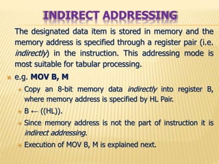 The designated data item is stored in memory and the
memory address is specified through a register pair (i.e.
indirectly) in the instruction. This addressing mode is
most suitable for tabular processing.
 e.g. MOV B, M
 Copy an 8-bit memory data indirectly into register B,
where memory address is specified by HL Pair.
 B ← ((HL)).
 Since memory address is not the part of instruction it is
indirect addressing.
 Execution of MOV B, M is explained next.
INDIRECT ADDRESSING
 