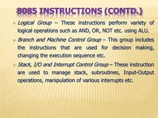  Logical Group – These instructions perform variety of
logical operations such as AND, OR, NOT etc. using ALU.
 Branch and Machine Control Group – This group includes
the instructions that are used for decision making,
changing the execution sequence etc.
 Stack, I/O and Interrupt Control Group – These instruction
are used to manage stack, subroutines, Input-Output
operations, manipulation of various interrupts etc.
8085 INSTRUCTIONS (CONTD.)
 