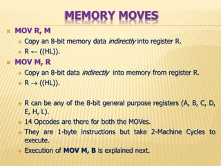  MOV R, M
 Copy an 8-bit memory data indirectly into register R.
 R ← ((HL)).
 MOV M, R
 Copy an 8-bit data indirectly into memory from register R.
 R  ((HL)).
 R can be any of the 8-bit general purpose registers (A, B, C, D,
E, H, L).
 14 Opcodes are there for both the MOVes.
 They are 1-byte instructions but take 2-Machine Cycles to
execute.
 Execution of MOV M, B is explained next.
MEMORY MOVES
 