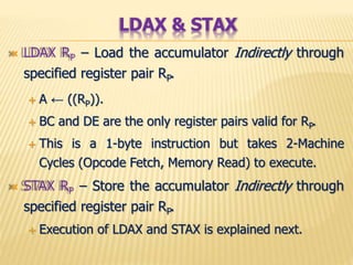  LDAX RP – Load the accumulator Indirectly through
specified register pair RP.
 A ← ((RP)).
 BC and DE are the only register pairs valid for RP.
 This is a 1-byte instruction but takes 2-Machine
Cycles (Opcode Fetch, Memory Read) to execute.
 STAX RP – Store the accumulator Indirectly through
specified register pair RP.
 Execution of LDAX and STAX is explained next.
LDAX & STAX
 