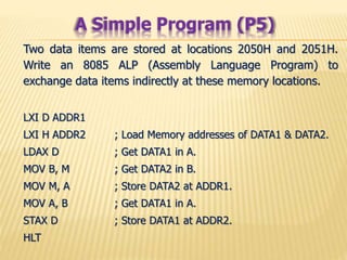 Two data items are stored at locations 2050H and 2051H.
Write an 8085 ALP (Assembly Language Program) to
exchange data items indirectly at these memory locations.
LXI D ADDR1
LXI H ADDR2 ; Load Memory addresses of DATA1 & DATA2.
LDAX D ; Get DATA1 in A.
MOV B, M ; Get DATA2 in B.
MOV M, A ; Store DATA2 at ADDR1.
MOV A, B ; Get DATA1 in A.
STAX D ; Store DATA1 at ADDR2.
HLT
A Simple Program (P5)
 
